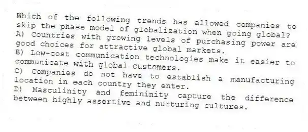 Which of the following trends has allowed companies to skip the phase model of globalization when going global?
A) Countries with growing levels of purchasing power are good choices for attractive global markets.
B) Low-cost communication technologies make it easier to communicate with global customers.
C) Companies do not have to establish a manufacturing location in each country they enter.
D) Masculinity and femininity capture the difference between highly assertive and nurturing cultures.
