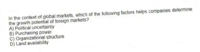 In the context of global markets, which of the following factors helps companies determine the growth potential of foreign markets?
A) Political uncertainty
B) Purchasing power
C) Organizational structure
D) Land availability