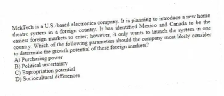 MekTech is a U.S.-based electronics company. It is planning to introduce a new home theatre system in a foreign country. It has identified Mexico and Canada to be the easiest foreign markets to enter; however, it only wants to launch the system in one country. Which of the following parameters should the company most likely consider to determine the growth potential of these foreign markets?
A) Purchasing power
B) Political uncertainty
C) Expropriation potential
D) Sociocultural differences