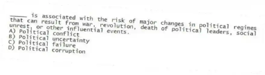 _____ is associated with the risk of major changes in political regimes that can result from war, revolution, death of political leaders, social unrest, or other influential events.
A) Political conflict
B) Political uncertainty
C) Political failure
D) Political corruption