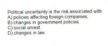 Political uncertainty is the risk associated with:
A) policies affecting foreign companies.
B) changes in government policies.
C) social unrest.
D) changes in law.