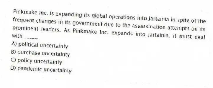 Pinkmake Inc. is expanding its global operations into Jartainia in spite of the frequent changes in its government due to the assassination attempts on its prominent leaders. As Pinkmake Inc. expands into Jartainia, it must deal with _____.
A) political uncertainty
B) purchase uncertainty
C) policy uncertainty
D) pandemic uncertainty