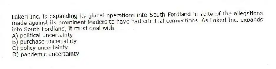 Lakeri Inc. is expanding its global operations into South Fordland in spite of the allegations made against its prominent leaders to have had criminal connections. As Lakeri Inc. expands into South Fordland, it must deal with _____.
A) political uncertainty
B) purchase uncertainty
C) policy uncertainty
D) pandemic uncertainty