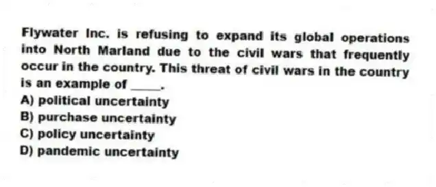Flywater Inc. is refusing to expand its global operations into North Marland due to the civil wars that frequently occur in the country. This threat of civil wars in the country is an example of _____.
A) political uncertainty
B) purchase uncertainty
C) policy uncertainty
D) pandemic uncertainty