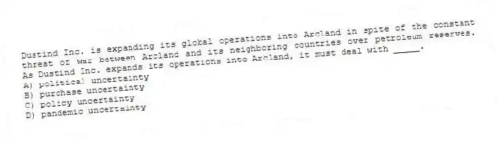 Dustind Inc. is expanding its global operations into Arcland in spite of the constant threat of war between Arcland and its neighboring countries over petroleum reserves. As Dustind Inc. expands its operations into Arcland, it must deal with _____.
A) political uncertainty
B) purchase uncertainty
C) policy uncertainty
D) pandemic uncertainty