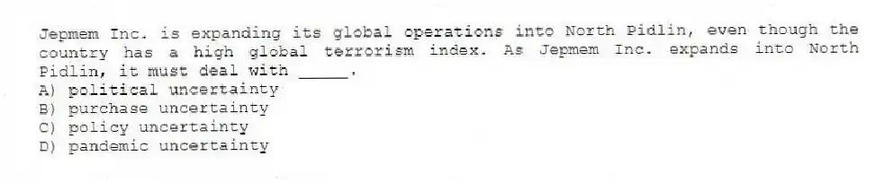 Jepmem Inc. is expanding its global operations into North Pidlin, even though the country has a high global terrorism index. As Jepmem Inc. expands into North Pidlin, it must deal with _____.
A) political uncertainty
B) purchase uncertainty
C) policy uncertainty
D) pandemic uncertainty