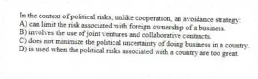 In the context of political risks, unlike cooperation, an avoidance strategy:
A) can limit the risk associated with foreign ownership of a business.
B) involves the use of joint ventures and collaborative contracts.
C) does not minimize the political uncertainty of doing business in a country.
D) is used when the political risks associated with a country are too great.