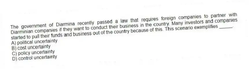 The government of Diarmina recently passed a law that requires foreign companies to partner with Diarminian companies if they want to conduct their business in the country. Many investors and companies started to pull their funds and business out of the country because of this. This scenario exemplifies _____.
A) political uncertainty
B) cost uncertainty
C) policy uncertainty
D) control uncertainty