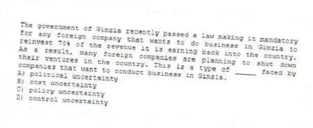 The government of Gimzia recently passed a law making it mandatory for any foreign company that wants to do business in Gimzia to reinvest 70% of the revenue it is earning back into the country. As a result, many foreign companies are planning to shut down their ventures in the country. This is a type of _____ faced by companies that want to conduct business in Gimzia.
A) political uncertainty
B) cost uncertainty
C) policy uncertainty
D) control uncertainty