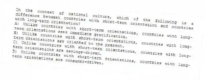 In the context of national culture, which of the following is a difference between countries with short-term orientation and countries with long-term orientation?
A) Unlike countries with short-term orientations, countries with long-term orientations seek immediate gratification.
B) Unlike countries with short-term orientations, countries with long-term orientations are oriented to the present.
C) Unlike countries with short-term orientations, countries with long-term orientations are savings-driven.
D) Unlike countries with short-term orientations, countries with long-term orientations are consumer-driven.