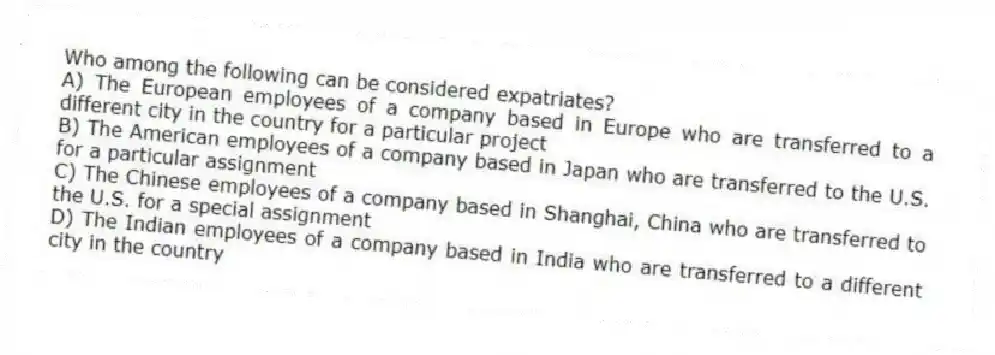 Who among the following can be considered expatriates?
A) The European employees of a company based in Europe who are transferred to a different city in the country for a particular project
B) The American employees of a company based in Japan who are transferred to the U.S. for a particular assignment
C) The Chinese employees of a company based in Shanghai, China who are transferred to the U.S. for a special assignment
D) The Indian employees of a company based in India who are transferred to a different city in the country