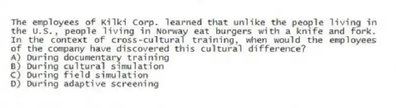 The employees of Kilki Corp. learned that unlike the people living in the U.S., people living in Norway eat burgers with a knife and fork. In the context of cross-cultural training, when would the employees of the company have discovered this cultural difference?
A) During documentary training
B) During cultural simulation
C) During field simulation
D) During adaptive screening