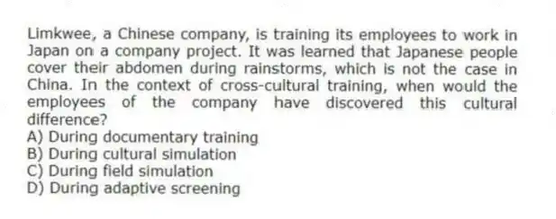 Limkwee, a Chinese company, is training its employees to work in Japan on a company project. It was learned that Japanese people cover their abdomen during rainstorms, which is not the case in China. In the context of cross-cultural training, when would the employees of the company have discovered this cultural difference?
A) During documentary training
B) During cultural simulation
C) During field simulation
D) During adaptive screening