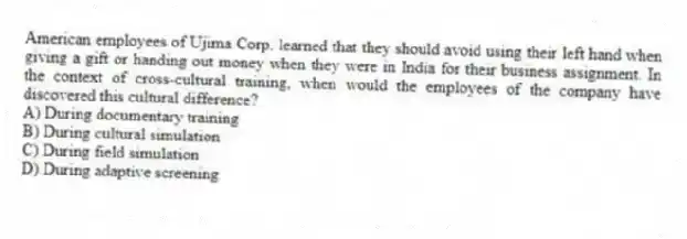 American employees of Ujima Corp. learned that they should avoid using their left hand when giving a gift or handing out money when they were in India for their business assignment. In the context of cross-cultural training, when would the employees of the company have discovered this cultural difference?
A) During documentary training
B) During cultural simulation
C) During field simulation
D) During adaptive screening
