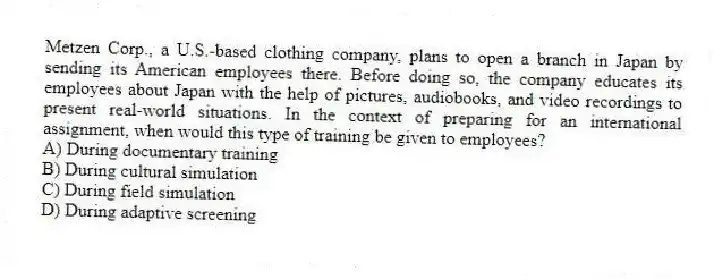 Metzen Corp., a U.S.-based clothing company, plans to open a branch in Japan by sending its American employees there. Before doing so, the company educates its employees about Japan with the help of pictures, audiobooks, and video recordings to present real-world situations. In the context of preparing for an international assignment, when would this type of training be given to employees?
A) During documentary training
B) During cultural simulation
C) During field simulation
D) During adaptive screening