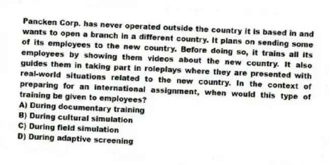 Pancken Corp. has never operated outside the country it is based in and wants to open a branch in a different country. It plans on sending some of its employees to the new country. Before doing so, it trains all its employees by showing them videos about the new country. It also guides them in taking part in roleplays where they are presented with real-world situations related to the new country. In the context of preparing for an international assignment, when would this type of training be given to employees?
A) During documentary training
B) During cultural simulation
C) During field simulation
D) During adaptive screening
