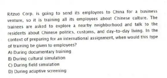 Ritzuo Corp. is going to send its employees to China for a business venture, so it is training all its employees about Chinese culture. The trainees are asked to explore a nearby neighborhood and talk to the residents about Chinese politics, customs, and day-to-day living. In the context of preparing for an international assignment, when would this type of training be given to employees?
A) During documentary training
B) During cultural simulation
C) During field simulation
D) During adaptive screening