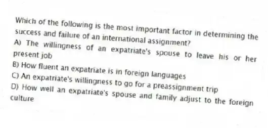 Which of the following is the most important factor in determining the success and failure of an international assignment?
A) The willingness of an expatriate's spouse to leave his or her present job
B) How fluent an expatriate is in foreign languages
C) An expatriate's willingness to go for a preassignment trip
D) How well an expatriate's spouse and family adjust to the foreign culture