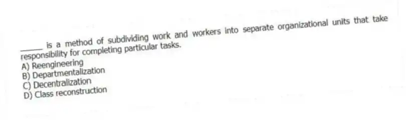 _____ is a method of subdividing work and workers into separate organizational units that take responsibility for completing particular tasks.
A) Reengineering
B) Departmentalization
C) Decentralization
D) Class reconstruction