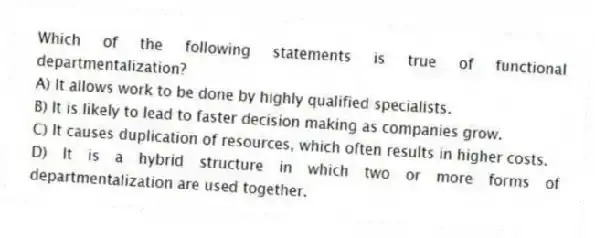 Which of the following statements is true of functional departmentalization?
A) It allows work to be done by highly qualified specialists.
B) It is likely to lead to faster decision making as companies grow.
C) It causes duplication of resources, which often results in higher costs.
D) It is a hybrid structure in which two or more forms of departmentalization are used together.