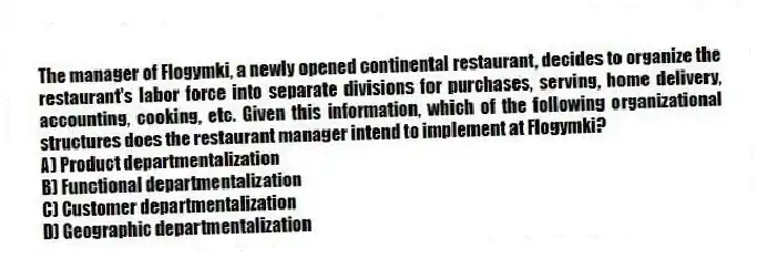 The manager of Flogymki, a newly opened continental restaurant, decides to organize the restaurant's labor force into separate divisions for purchases, serving, home delivery, accounting, cooking, etc. Given this information, which of the following organizational structures does the restaurant manager intend to implement at Flogymki?
A) Product departmentalization
B) Functional departmentalization
C) Customer departmentalization
D) Geographic departmentalization