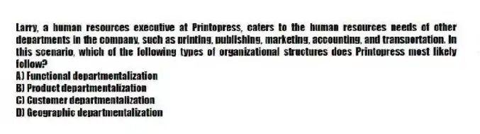 Larry, a human resources executive at Printopress, caters to the human resources needs of other departments in the company, such as printing, publishing, marketing, accounting, and transportation. In this scenario, which of the following types of organizational structures does Printopress most likely follow?
A) Functional departmentalization
B) Product departmentalization
C) Customer departmentalization
D) Geographic departmentalization