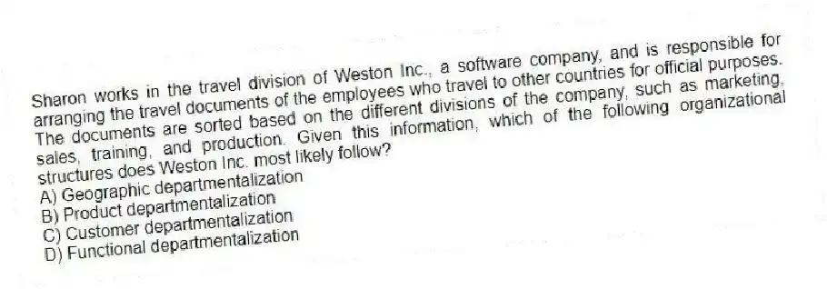 Sharon works in the travel division of Weston Inc., a software company, and is responsible for arranging the travel documents of the employees who travel to other countries for official purposes. The documents are sorted based on the different divisions of the company, such as marketing, sales, training, and production. Given this information, which of the following organizational structures does Weston Inc. most likely follow?
A) Geographic departmentalization
B) Product departmentalization
C) Customer departmentalization
D) Functional departmentalization