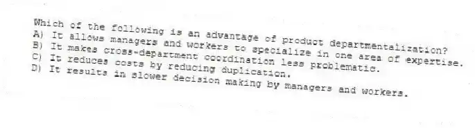 Which of the following is an advantage of product departmentalization?
A) It allows managers and workers to specialize in one area of expertise.
B) It makes cross-department coordination less problematic.
C) It reduces costs by reducing duplication.
D) It results in slower decision making by managers and workers.