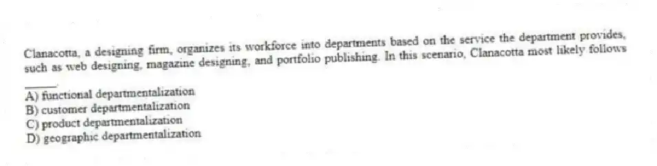 Clanacotta, a designing firm, organizes its workforce into departments based on the service the department provides, such as web designing, magazine designing, and portfolio publishing. In this scenario, Clanacotta most likely follows _____.
A) functional departmentalization
B) customer departmentalization
C) product departmentalization
D) geographic departmentalization