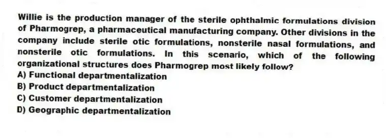Willie is the production manager of the sterile ophthalmic formulations division of Pharmogrep, a pharmaceutical manufacturing company. Other divisions in the company include sterile otic formulations, nonsterile nasal formulations, and nonsterile otic formulations. In this scenario, which of the following organizational structures does Pharmogrep most likely follow?
A) Functional departmentalization
B) Product departmentalization
C) Customer departmentalization
D) Geographic departmentalization