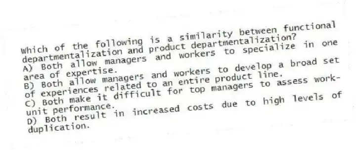 Which of the following is a similarity between functional departmentalization and product departmentalization?
A) Both allow managers and workers to specialize in one area of expertise.
B) Both allow managers and workers to develop a broad set of experiences related to an entire product line.
C) Both make it difficult for top managers to assess work-unit performance.
D) Both result in increased costs due to high levels of duplication.