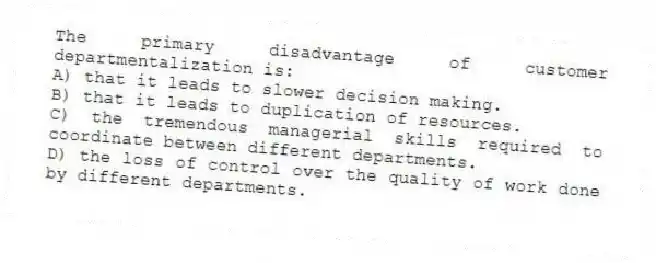 The primary disadvantage of customer departmentalization is:
A) that it leads to slower decision making.
B) that it leads to duplication of resources.
C) the tremendous managerial skills required to coordinate between different departments.
D) the loss of control over the quality of work done by different departments.
