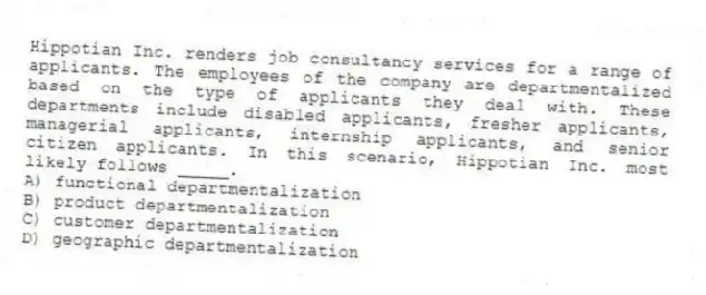 Hippotian Inc. renders job consultancy services for a range of applicants. The employees of the company are departmentalized based on the type of applicants they deal with. These departments include disabled applicants, fresher applicants, managerial applicants, internship applicants, and senior citizen applicants. In this scenario, Hippotian Inc. most likely follows _____.
A) functional departmentalization
B) product departmentalization
C) customer departmentalization
D) geographic departmentalization