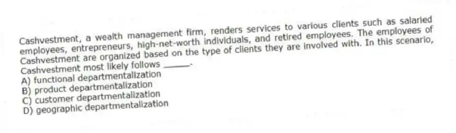 Cashvestment, a wealth management firm, renders services to various clients such as salaried employees, entrepreneurs, high-net-worth individuals, and retired employees. The employees of Cashvestment are organized based on the type of clients they are involved with. In this scenario, Cashvestment most likely follows _____.
A) functional departmentalization
B) product departmentalization
C) customer departmentalization
D) geographic departmentalization