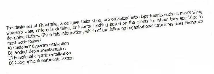 The designers at Fhontrake, a designer tailor shop, are organized into departments such as men's wear, women's wear, children's clothing, or infants' clothing based on the clients for whom they specialize in designing clothes. Given this information, which of the following organizational structures does Fhontrake most likely follow?
A) Customer departmentalization
B) Product departmentalization
C) Functional departmentalization
D) Geographic departmentalization
