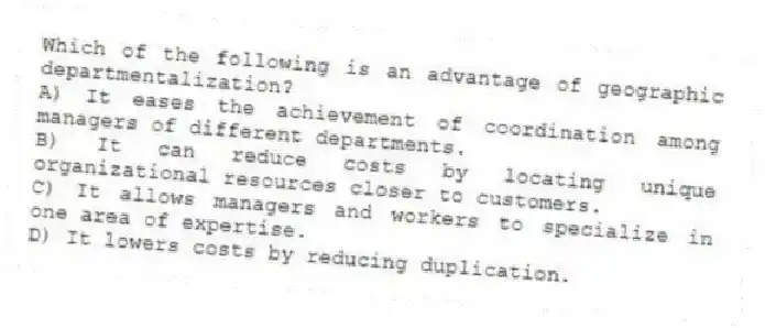 Which of the following is an advantage of geographic departmentalization?
A) It eases the achievement of coordination among managers of different departments.
B) It can reduce costs by locating unique organizational resources closer to customers.
C) It allows managers and workers to specialize in one area of expertise.
D) It lowers costs by reducing duplication.