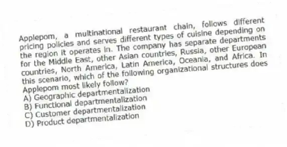 Applepom, a multinational restaurant chain, follows different pricing policies and serves different types of cuisine depending on the region it operates in. The company has separate departments for the Middle East, other Asian countries, Russia, other European countries, North America, Latin America, Oceania, and Africa. In this scenario, which of the following organizational structures does Applepom most likely follow?
A) Geographic departmentalization
B) Functional departmentalization
C) Customer departmentalization
D) Product departmentalization
