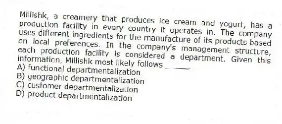 Millishk, a creamery that produces ice cream and yogurt, has a production facility in every country it operates in. The company uses different ingredients for the manufacture of its products based on local preferences. In the company's management structure, each production facility is considered a department. Given this information, Millishk most likely follows _____.
A) functional departmentalization
B) geographic departmentalization
C) customer departmentalization
D) product departmentalization