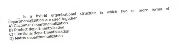 _____ is a hybrid organizational structure in which two or more forms of departmentalization are used together.
A) Customer departmentalization
B) Product departmentalization
C) Functional departmentalization
D) Matrix departmentalization