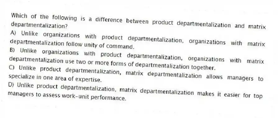 Which of the following is a difference between product departmentalization and matrix departmentalization?
A) Unlike organizations with product departmentalization, organizations with matrix departmentalization follow unity of command.
B) Unlike organizations with product departmentalization, organizations with matrix departmentalization use two or more forms of departmentalization together.
C) Unlike product departmentalization, matrix departmentalization allows managers to specialize in one area of expertise.
D) Unlike product departmentalization, matrix departmentalization makes it easier for top managers to assess work-unit performance.