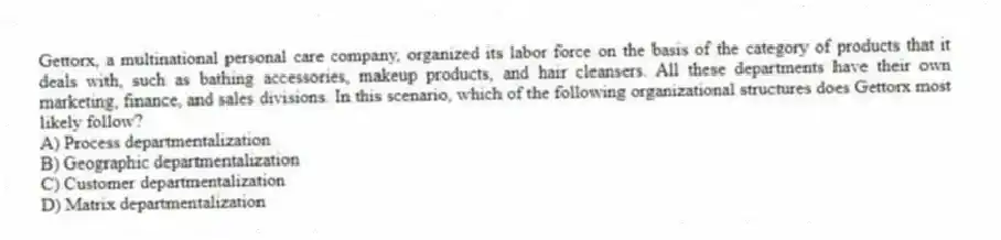 Gettorx, a multinational personal care company, organized its labor force on the basis of the category of products that it deals with, such as bathing accessories, makeup products, and hair cleansers. All these departments have their own marketing, finance, and sales divisions. In this scenario, which of the following organizational structures does Gettorx most likely follow?
A) Process departmentalization
B) Geographic departmentalization
C) Customer departmentalization
D) Matrix departmentalization