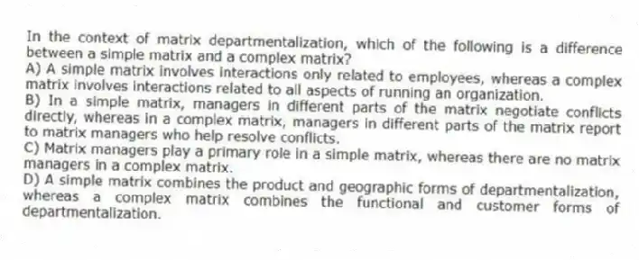 In the context of matrix departmentalization, which of the following is a difference between a simple matrix and a complex matrix?
A) A simple matrix involves interactions only related to employees, whereas a complex matrix involves interactions related to all aspects of running an organization.
B) In a simple matrix, managers in different parts of the matrix negotiate conflicts directly, whereas in a complex matrix, managers in different parts of the matrix report to matrix managers who help resolve conflicts.
C) Matrix managers play a primary role in a simple matrix, whereas there are no matrix managers in a complex matrix.
D) A simple matrix combines the product and geographic forms of departmentalization, whereas a complex matrix combines the functional and customer forms of departmentalization.