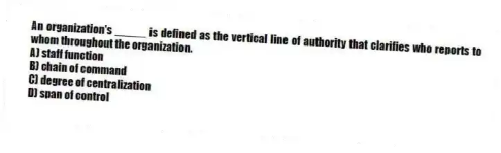 An organization's _____ is defined as the vertical line of authority that clarifies who reports to whom throughout the organization.
A) staff function
B) chain of command
C) degree of centralization
D) span of control