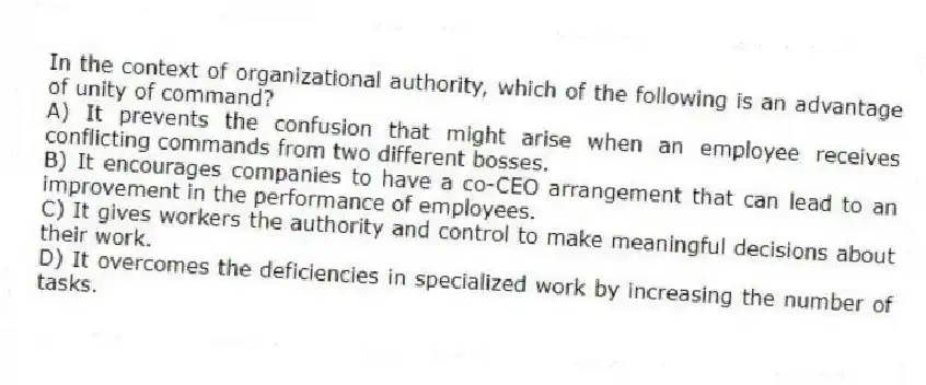 In the context of organizational authority, which of the following is an advantage of unity of command?
A) It prevents the confusion that might arise when an employee receives conflicting commands from two different bosses.
B) It encourages companies to have a co-CEO arrangement that can lead to an improvement in the performance of employees.
C) It gives workers the authority and control to make meaningful decisions about their work.
D) It overcomes the deficiencies in specialized work by increasing the number of tasks.