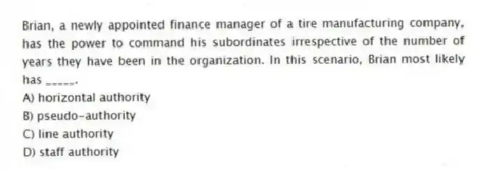 Brian, a newly appointed finance manager of a tire manufacturing company, has the power to command his subordinates irrespective of the number of years they have been in the organization. In this scenario, Brian most likely has _____.
A) horizontal authority
B) pseudo-authority
C) line authority
D) staff authority