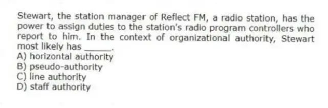 Stewart, the station manager of Reflect FM, a radio station, has the power to assign duties to the station's radio program controllers who report to him. In the context of organizational authority, Stewart most likely has _____.
A) horizontal authority
B) pseudo-authority
C) line authority
D) staff authority