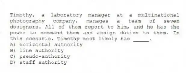 Timothy, a laboratory manager at a multinational photography company, manages a team of seven designers. All of them report to him, and he has the power to command them and assign duties to them. In this scenario, Timothy most likely has _____.
A) horizontal authority
B) line authority
C) pseudo-authority
D) staff authority