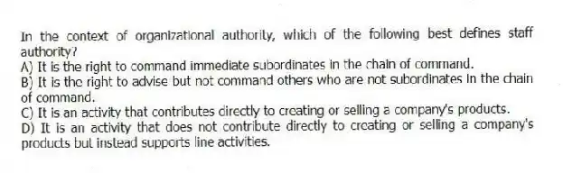 In the context of organizational authority, which of the following best defines staff authority?
A) It is the right to command immediate subordinates in the chain of command.
B) It is the right to advise but not command others who are not subordinates in the chain of command.
C) It is an activity that contributes directly to creating or selling a company's products.
D) It is an activity that does not contribute directly to creating or selling a company's products but instead supports line activities.