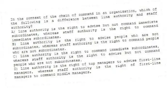 In the context of the chain of command in an organization, which of the following is a difference between line authority and staff authority?
A) Line authority is the right to advise but not command immediate subordinates, whereas staff authority is the right to command immediate subordinates.
B) Line authority is the right to advise people who are not subordinates, whereas staff authority is the right to command people who are not subordinates.
C) Line authority is the right to command immediate subordinates, whereas staff authority is the right to advise but not command people who are not subordinates.
D) Line authority is the right of top managers to advise first-line managers, whereas staff authority is the right of first-line managers to command middle managers.