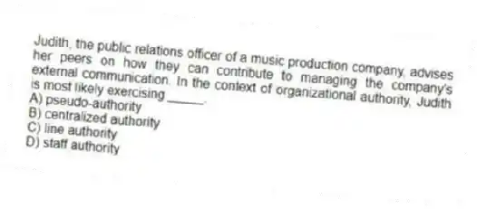 Judith, the public relations officer of a music production company, advises her peers on how they can contribute to managing the company's external communication. In the context of organizational authority, Judith is most likely exercising _____.
A) pseudo-authority
B) centralized authority
C) line authority
D) staff authority